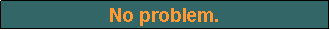 Text Box: No problem.