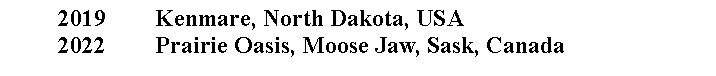 Text Box:          2019		Kenmare, North Dakota, USA         2022		Prairie Oasis, Moose Jaw, Sask, Canada